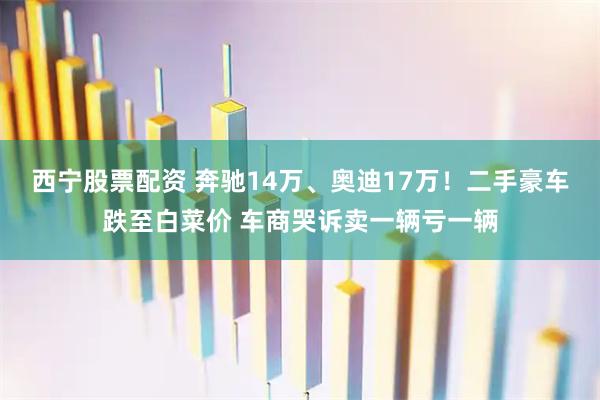 西宁股票配资 奔驰14万、奥迪17万！二手豪车跌至白菜价 车商哭诉卖一辆亏一辆